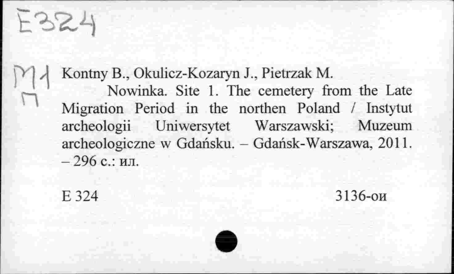 ﻿Kontny В., Okulicz-Kozaryn J., Pietrzak M.
Nowinka. Site 1. The cemetery from the Late Migration Period in the northen Poland і Instytut archeologii Uniwersytet Warszawski; Muzeum archeologiczne w Gdansku. - Gdansk-Warszawa, 2011. - 296 с.: ил.
E324
3136-ои